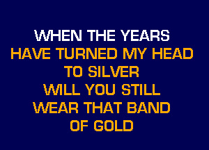 WHEN THE YEARS
HAVE TURNED MY HEAD
T0 SILVER
WILL YOU STILL
WEAR THAT BAND
OF GOLD