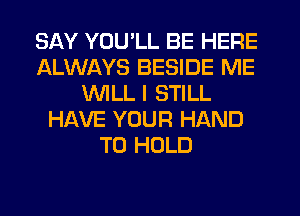 SAY YOU'LL BE HERE
ALWAYS BESIDE ME
WILL I STILL
HAVE YOUR HAND
TO HOLD