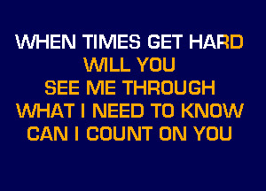 WHEN TIMES GET HARD
WILL YOU
SEE ME THROUGH
WHAT I NEED TO KNOW
CAN I COUNT ON YOU