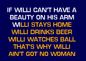 IF VVILLI CAN'T HAVE A
BEAUTY ON HIS ARM
VVILLI STAYS HOME
VVILLI DRINKS BEER
VVILLI WATCHES BALL

THATS WHY VVILLI
AIN'T GOT N0 WOMAN