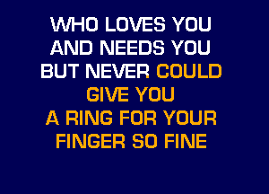 WHO LOVES YOU
AND NEEDS YOU
BUT NEVER COULD
GIVE YOU
RING FOR YOUR
FINGER SO FINE