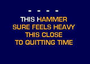 THIS HAMMER
SURE FEELS HEAW
THIS CLOSE
TO GUI'ITING TIME