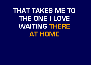 THAT TAKES ME TO
THE ONE I LOVE
WAITING THERE

AT HOME