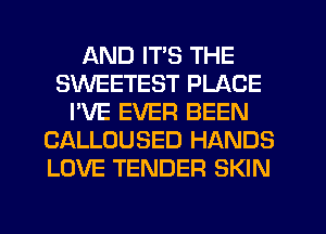 AND ITS THE
SWEETEST PLACE
I'VE EVER BEEN
CALLOUSED HANDS
LOVE TENDER SKIN