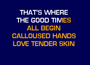 THATS WHERE
THE GOOD TIMES
ALL BEGIN
CALLOUSED HANDS
LOVE TENDER SKIN