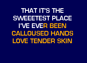 THAT ITS THE
SWEEETEST PLACE
I'VE EVER BEEN
CALLOUSED HANDS
LOVE TENDER SKIN