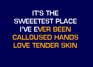 ITS THE
SWEEETEST PLACE
I'VE EVER BEEN
CALLOUSED HANDS
LOVE TENDER SKIN