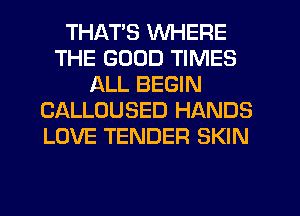 THATS WHERE
THE GOOD TIMES
ALL BEGIN
CALLOUSED HANDS
LOVE TENDER SKIN