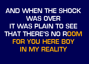 AND WHEN THE SHOCK
WAS OVER
IT WAS PLAIN TO SEE
THAT THERE'S N0 ROOM
FOR YOU HERE BOY
IN MY REALITY