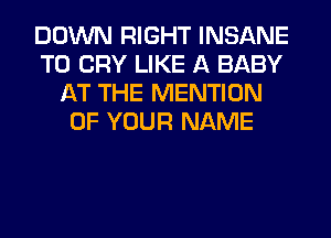 DOWN RIGHT INSANE
T0 CRY LIKE A BABY
AT THE MENTION
OF YOUR NAME