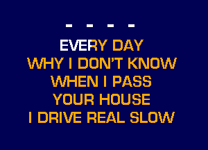 EVERY DAY
WHY I DON'T KNOW

WHEN I PASS
YOUR HOUSE
I DRIVE REAL SLOW