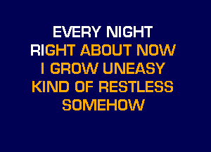 EVERY NIGHT
RIGHT ABOUT NOW
I GROW UNEASY
KIND OF RESTLESS
SOMEHOW