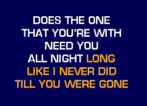 DOES THE ONE
THAT YOU'RE WITH
NEED YOU
ALL NIGHT LONG
LIKE I NEVER DID
TILL YOU WERE GONE