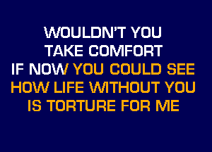 WOULDN'T YOU
TAKE COMFORT
IF NOW YOU COULD SEE
HOW LIFE WITHOUT YOU
IS TORTURE FOR ME