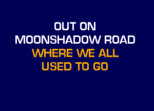 OUT ON
MOONSHADOW ROAD
WHERE WE ALL

USED TO GO