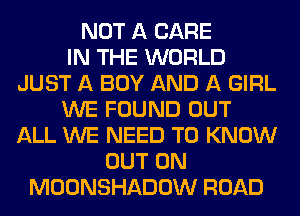 NOT A CARE
IN THE WORLD
JUST A BOY AND A GIRL
WE FOUND OUT
ALL WE NEED TO KNOW
OUT ON
MOONSHADOW ROAD