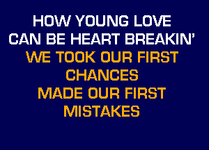 HOW YOUNG LOVE
CAN BE HEART BREAKIN'
WE TOOK OUR FIRST
CHANCES
MADE OUR FIRST
MISTAKES