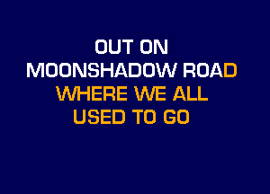 OUT ON
MOONSHADOW ROAD
WHERE WE ALL

USED TO GO