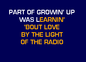 PART OF GROVVIN' UP
WAS LEARNIN'
'BOUT LOVE

BY THE LIGHT
UP THE RADIO