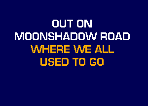 OUT ON
MOONSHADOW ROAD
WHERE WE ALL

USED TO GO