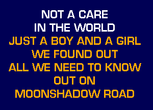 NOT A CARE
IN THE WORLD
JUST A BOY AND A GIRL
WE FOUND OUT
ALL WE NEED TO KNOW
OUT ON
MOONSHADOW ROAD