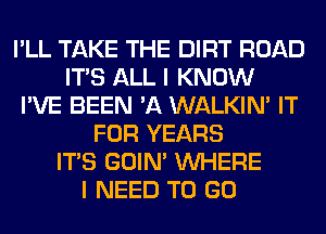 I'LL TAKE THE DIRT ROAD
ITS ALL I KNOW
I'VE BEEN 'A WALKIM IT
FOR YEARS
ITS GOIN' WHERE
I NEED TO GO