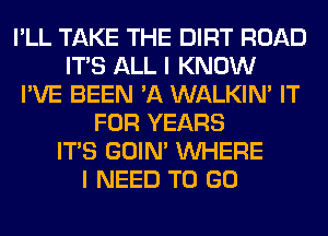 I'LL TAKE THE DIRT ROAD
ITS ALL I KNOW
I'VE BEEN 'A WALKIM IT
FOR YEARS
ITS GOIN' WHERE
I NEED TO GO