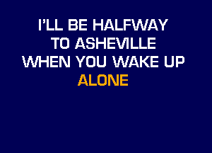 I'LL BE HALFWAY
T0 ASHEVILLE
XNHEN YOU WAKE UP

ALONE