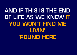 AND IF THIS IS THE END
OF LIFE AS WE KNEW IT
YOU WON'T FIND ME
LIVIN'

'ROUND HERE