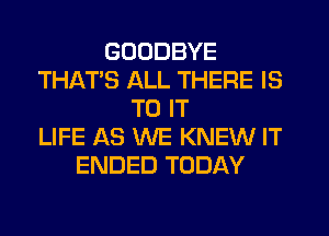 GOODBYE
THAT'S ALL THERE IS
TO IT
LIFE AS WE KNEW IT
ENDED TODAY