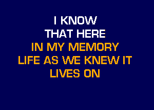 I KNOW
THAT HERE
IN MY MEMORY

LIFE AS WE KNEW IT
LIVES 0N