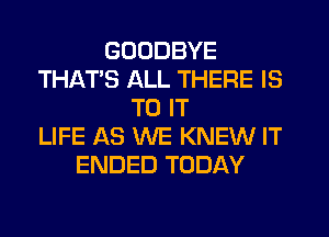 GOODBYE
THAT'S ALL THERE IS
TO IT
LIFE AS WE KNEW IT
ENDED TODAY