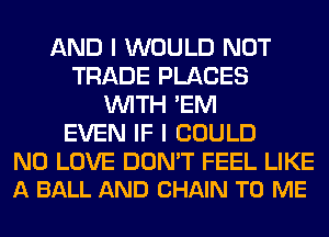 AND I WOULD NOT
TRADE PLACES
WITH 'EM
EVEN IF I COULD

N0 LOVE DON'T FEEL LIKE
A BALL AND CHAIN TO ME