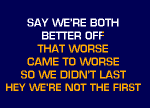 SAY WERE BOTH
BETTER OFF
THAT WORSE
CAME T0 WORSE

SO WE DIDN'T LAST
HEY WE'RE NOT THE FIRST