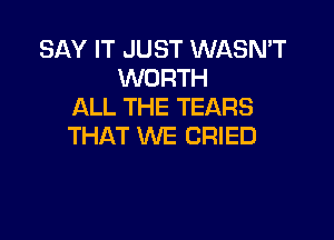 SAY IT JUST WASN'T
WORTH
ALL THE TEARS

THAT WE CRIED