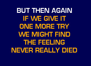 BUT THEN AGAIN
IF WE GIVE IT
ONE MORE TRY
WE MIGHT FIND
THE FEELING
NEVER REALLY DIED