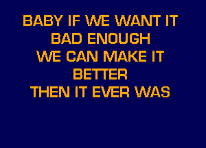 BABY IF WE WANT IT
BAD ENOUGH
WE CAN MAKE IT
BETTER
THEN IT EVER WAS