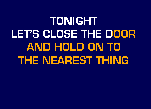 TONIGHT
LET'S CLOSE THE DOOR
AND HOLD ON TO
THE NEAREST THING
