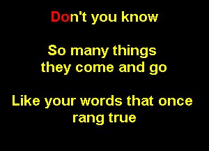 Don't you know

So many things
they come and go

Like your words that once
rang true