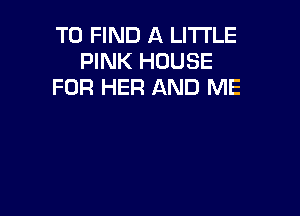 TO FIND A LITTLE
PINK HOUSE
FOR HER AND ME