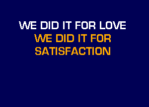 WE DID IT FOR LOVE
WE DID IT FOR
SATISFACTION