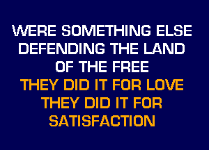 WERE SOMETHING ELSE
DEFENDING THE LAND
OF THE FREE
THEY DID IT FOR LOVE
THEY DID IT FOR
SATISFACTION