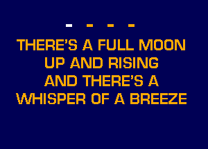 THERE'S A FULL MOON
UP AND RISING
AND THERE'S A

VVHISPER OF A BREEZE
