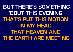 BUT THERE'S SOMETHING
'BOUT THIS EVENING
THAT'S PUT THIS NOTION
IN MY HEAD
THAT HEAVEN AND
THE EARTH ARE MEETING