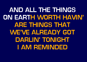 AND ALL THE THINGS
ON EARTH WORTH HAVIN'
ARE THINGS THAT
WE'VE ALREADY GOT
DARLIN' TONIGHT
I AM REMINDED
