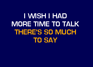 I WISH I HAD
MORE TIME TO TALK
THERE'S SO MUCH

TO SAY