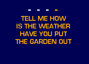 TELL ME HOW
IS THE WEATHER
HAVE YOU PUT
THE GARDEN OUT

g