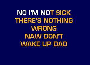 N0 I'M NOT SICK
THERE'S NOTHING
WRONG

NAW DON'T
WAKE UP DAD