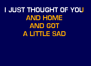 I JUST THOUGHT OF YOU
AND HOME
AND GOT

A LITTLE SAD