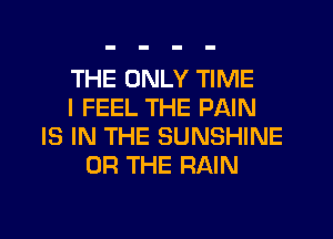 THE ONLY TIME
I FEEL THE PAIN
IS IN THE SUNSHINE
OR THE RAIN